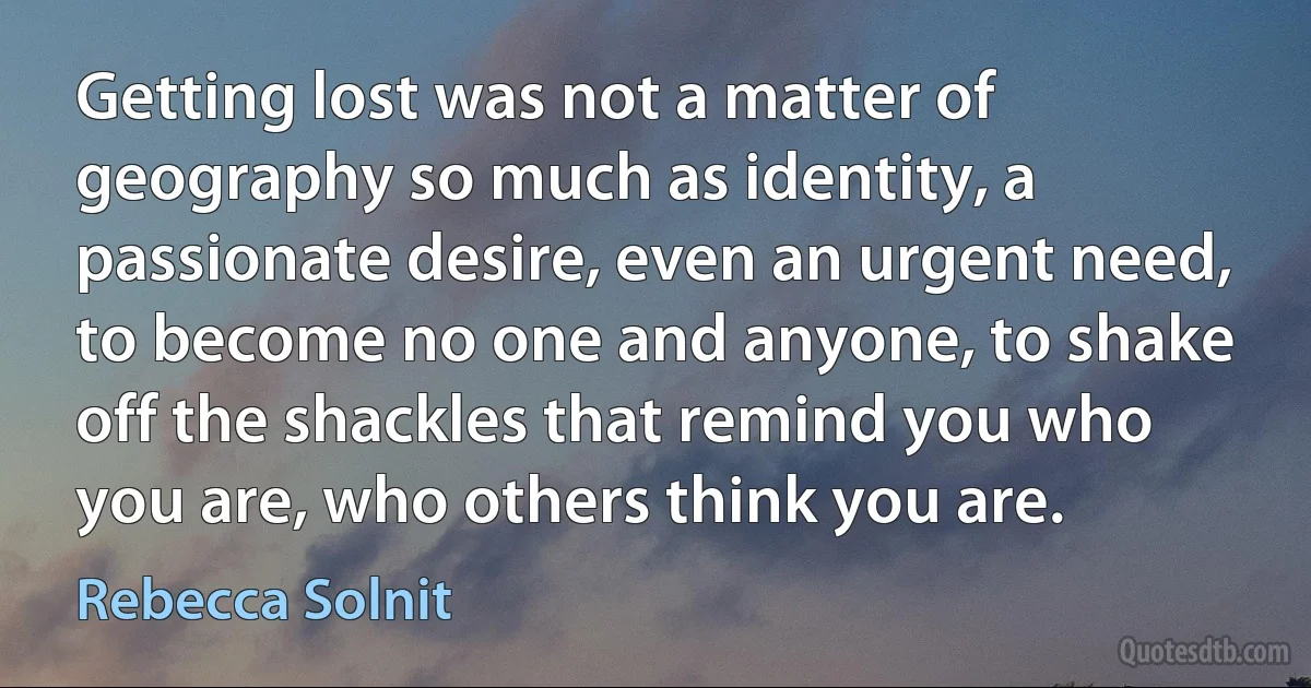 Getting lost was not a matter of geography so much as identity, a passionate desire, even an urgent need, to become no one and anyone, to shake off the shackles that remind you who you are, who others think you are. (Rebecca Solnit)