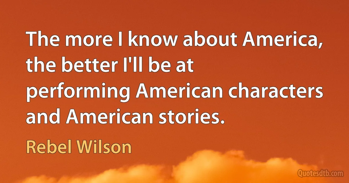 The more I know about America, the better I'll be at performing American characters and American stories. (Rebel Wilson)