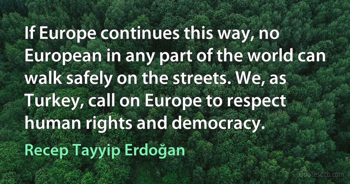 If Europe continues this way, no European in any part of the world can walk safely on the streets. We, as Turkey, call on Europe to respect human rights and democracy. (Recep Tayyip Erdoğan)