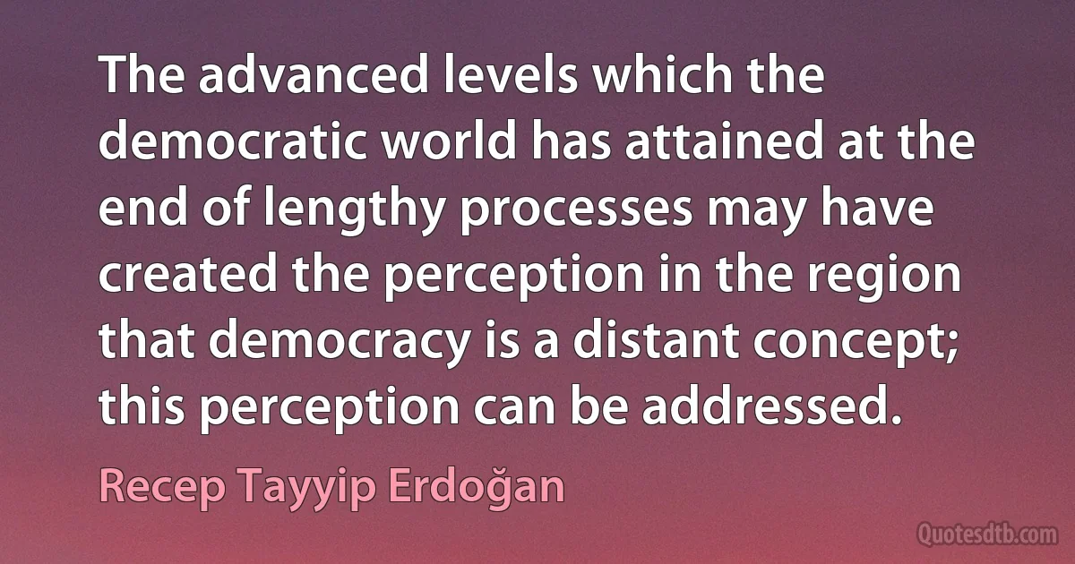 The advanced levels which the democratic world has attained at the end of lengthy processes may have created the perception in the region that democracy is a distant concept; this perception can be addressed. (Recep Tayyip Erdoğan)