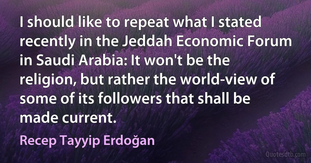 I should like to repeat what I stated recently in the Jeddah Economic Forum in Saudi Arabia: It won't be the religion, but rather the world-view of some of its followers that shall be made current. (Recep Tayyip Erdoğan)