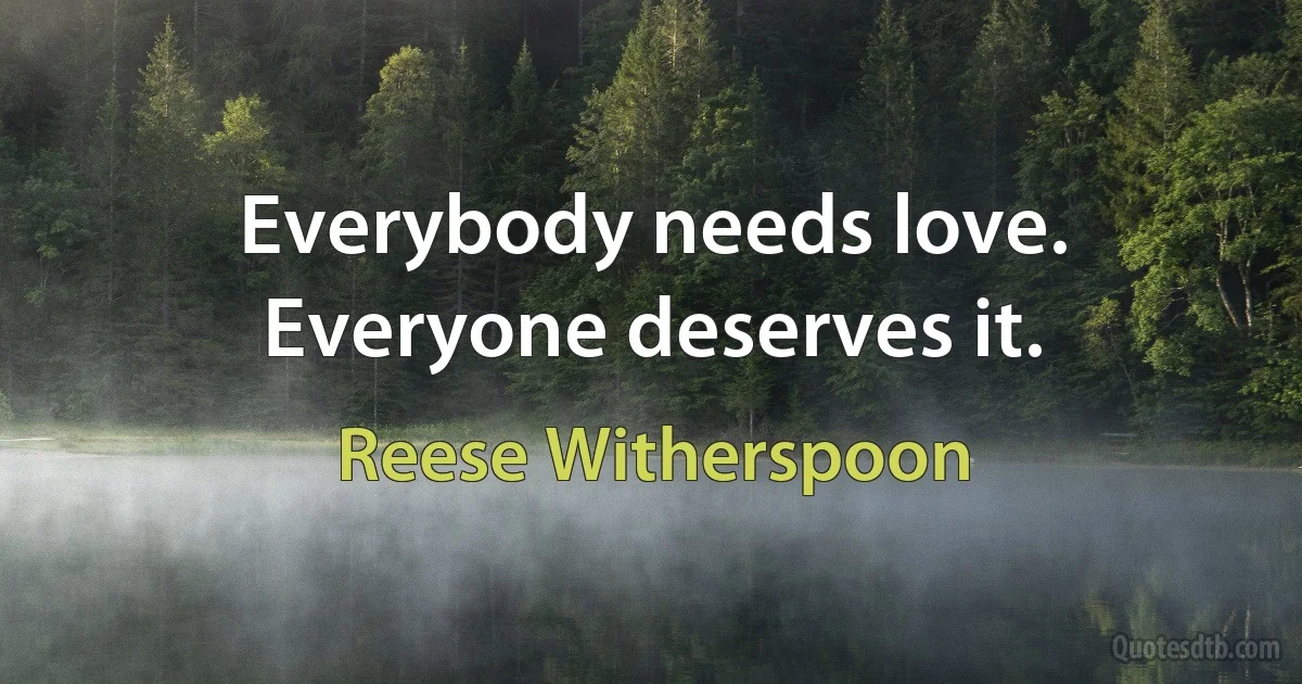 Everybody needs love. Everyone deserves it. (Reese Witherspoon)