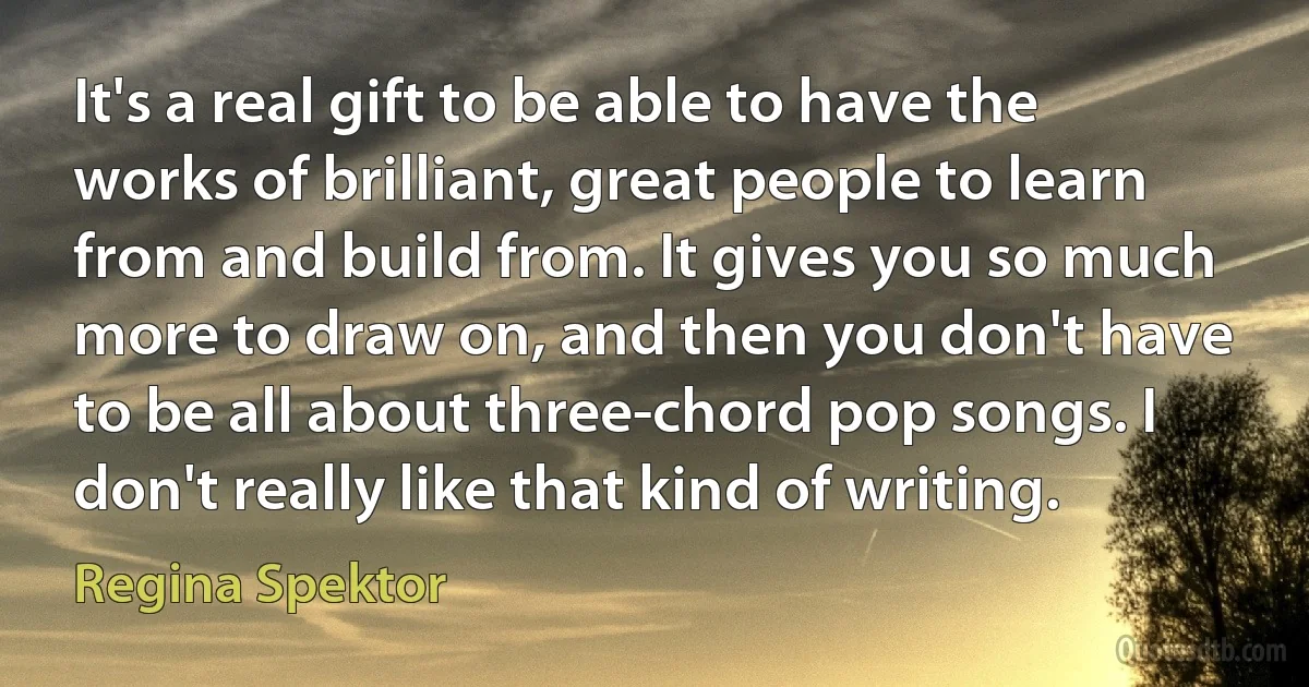 It's a real gift to be able to have the works of brilliant, great people to learn from and build from. It gives you so much more to draw on, and then you don't have to be all about three-chord pop songs. I don't really like that kind of writing. (Regina Spektor)