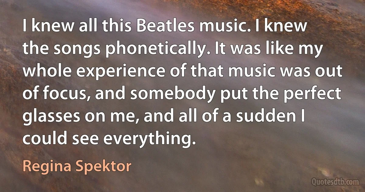 I knew all this Beatles music. I knew the songs phonetically. It was like my whole experience of that music was out of focus, and somebody put the perfect glasses on me, and all of a sudden I could see everything. (Regina Spektor)