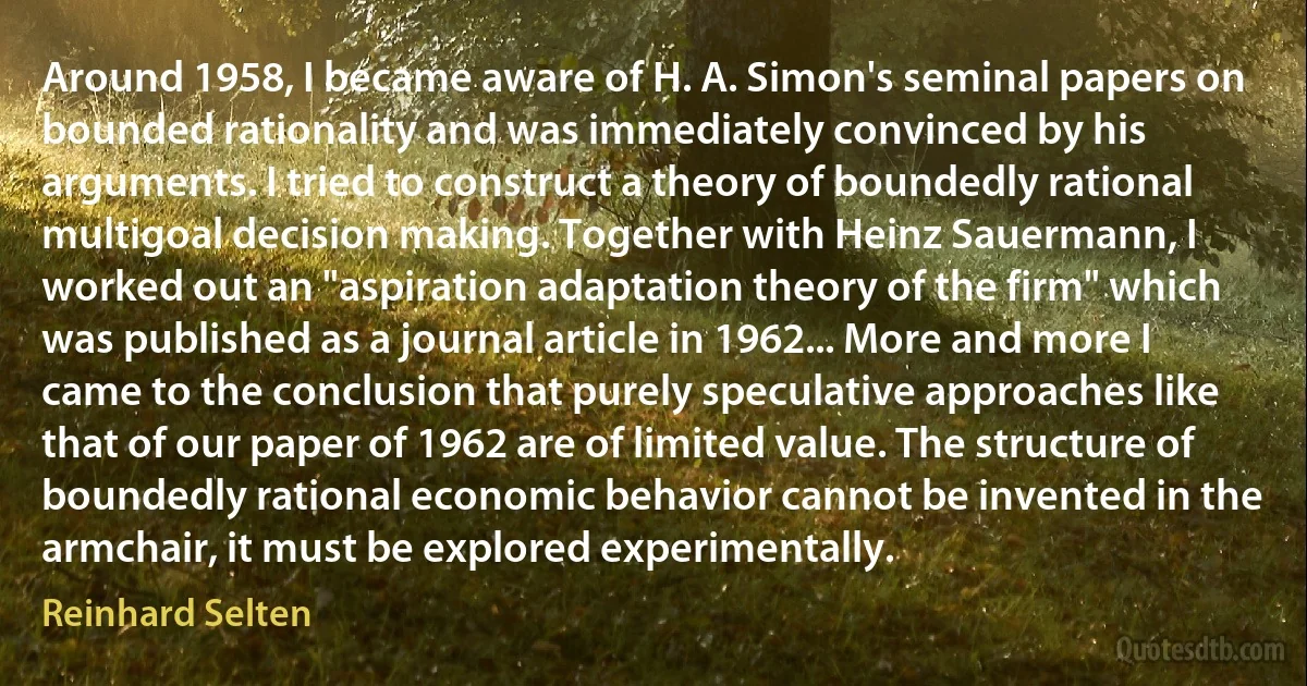 Around 1958, I became aware of H. A. Simon's seminal papers on bounded rationality and was immediately convinced by his arguments. I tried to construct a theory of boundedly rational multigoal decision making. Together with Heinz Sauermann, I worked out an "aspiration adaptation theory of the firm" which was published as a journal article in 1962... More and more I came to the conclusion that purely speculative approaches like that of our paper of 1962 are of limited value. The structure of boundedly rational economic behavior cannot be invented in the armchair, it must be explored experimentally. (Reinhard Selten)