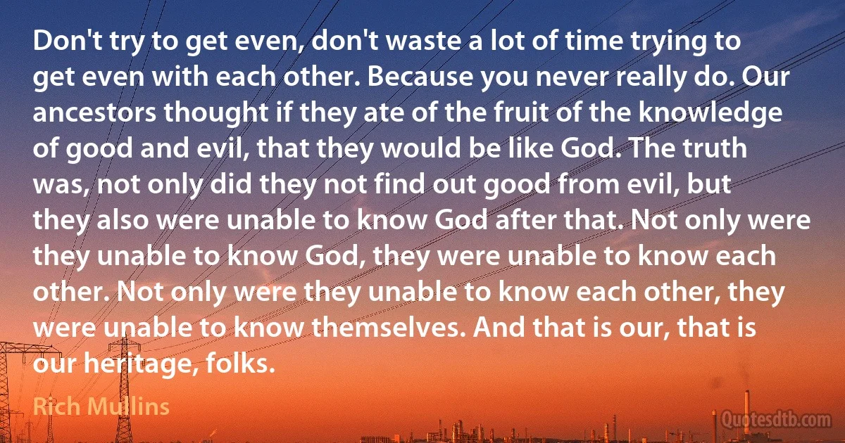 Don't try to get even, don't waste a lot of time trying to get even with each other. Because you never really do. Our ancestors thought if they ate of the fruit of the knowledge of good and evil, that they would be like God. The truth was, not only did they not find out good from evil, but they also were unable to know God after that. Not only were they unable to know God, they were unable to know each other. Not only were they unable to know each other, they were unable to know themselves. And that is our, that is our heritage, folks. (Rich Mullins)