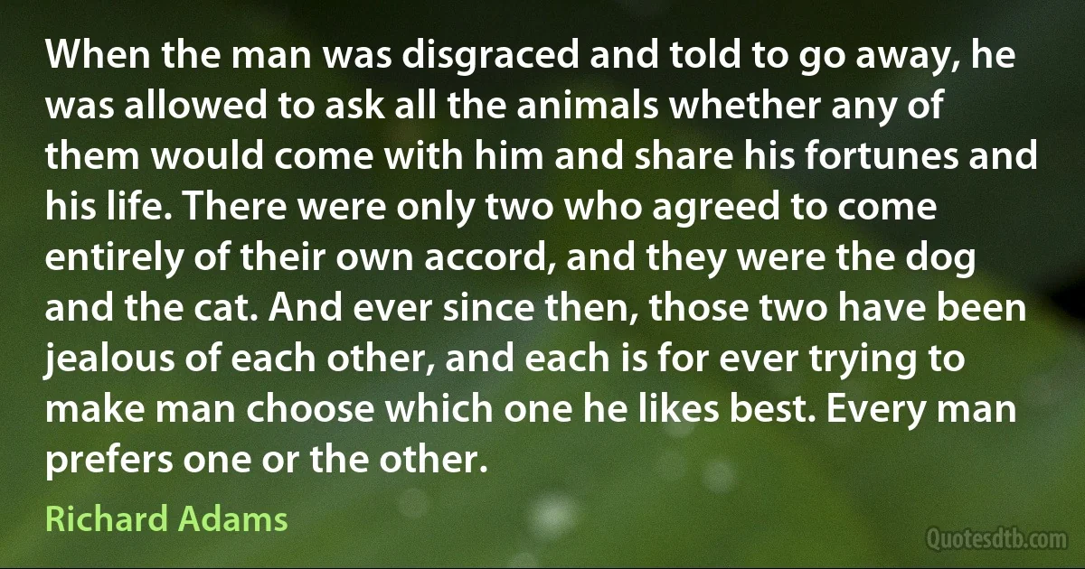 When the man was disgraced and told to go away, he was allowed to ask all the animals whether any of them would come with him and share his fortunes and his life. There were only two who agreed to come entirely of their own accord, and they were the dog and the cat. And ever since then, those two have been jealous of each other, and each is for ever trying to make man choose which one he likes best. Every man prefers one or the other. (Richard Adams)