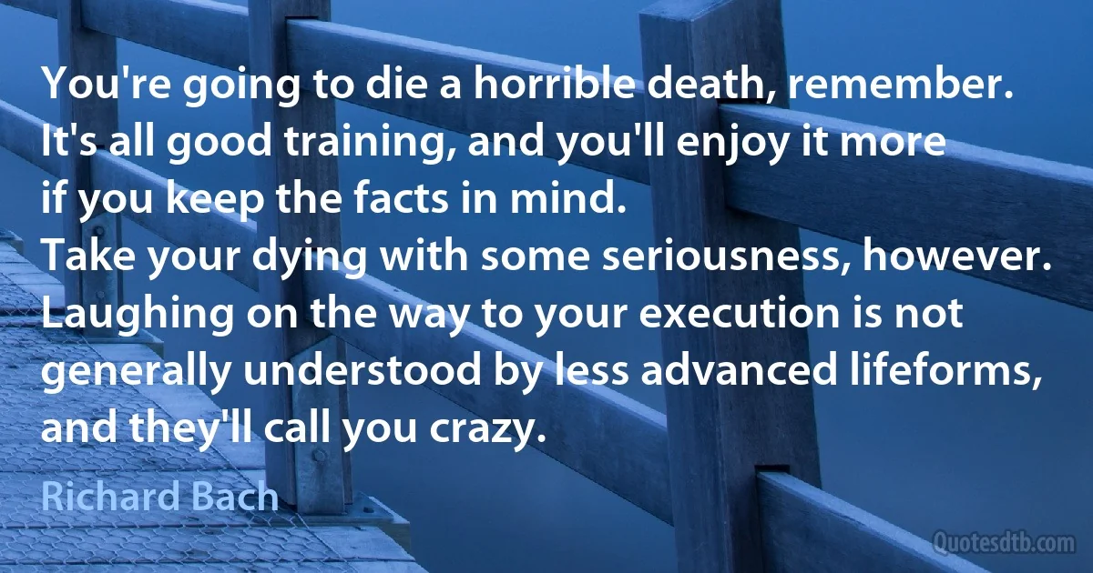 You're going to die a horrible death, remember. It's all good training, and you'll enjoy it more if you keep the facts in mind.
Take your dying with some seriousness, however. Laughing on the way to your execution is not generally understood by less advanced lifeforms, and they'll call you crazy. (Richard Bach)