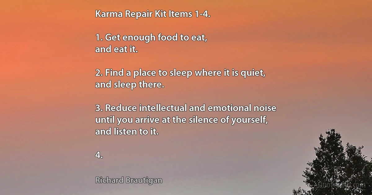 Karma Repair Kit Items 1-4.

1. Get enough food to eat,
and eat it.

2. Find a place to sleep where it is quiet,
and sleep there.

3. Reduce intellectual and emotional noise
until you arrive at the silence of yourself,
and listen to it.

4. (Richard Brautigan)