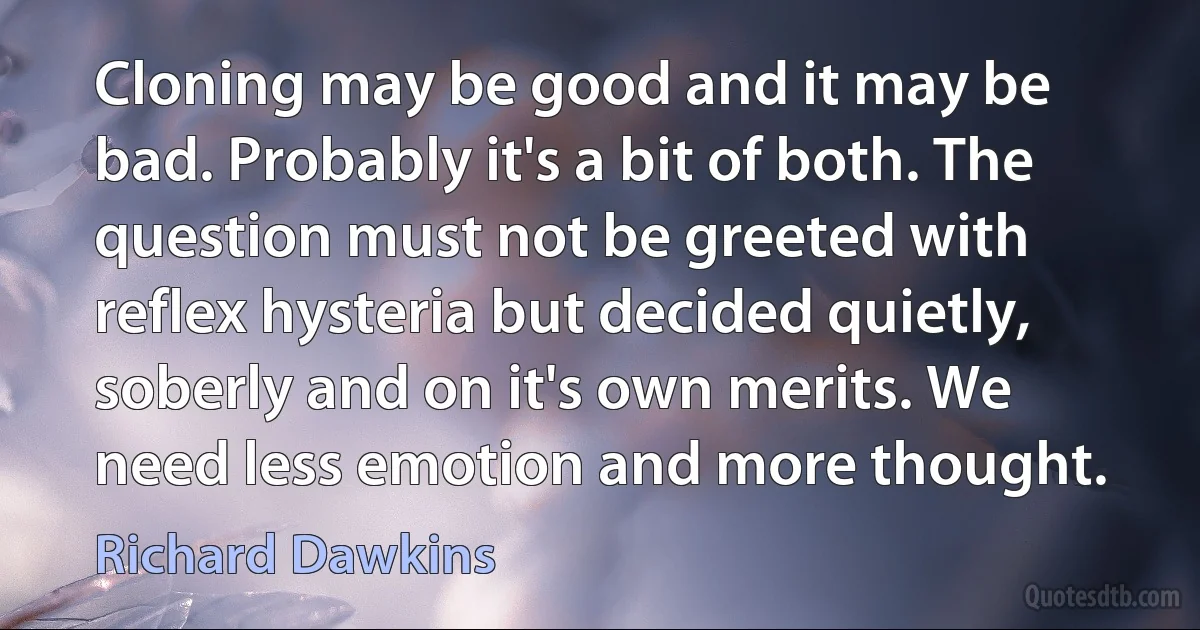 Cloning may be good and it may be bad. Probably it's a bit of both. The question must not be greeted with reflex hysteria but decided quietly, soberly and on it's own merits. We need less emotion and more thought. (Richard Dawkins)