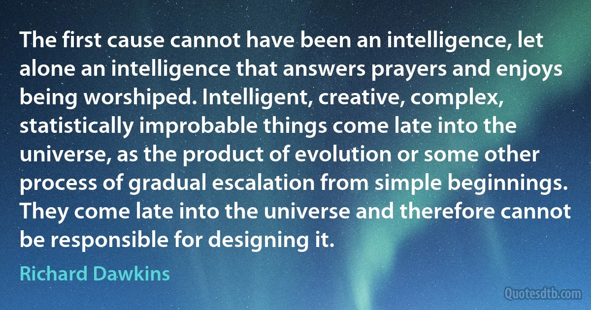 The first cause cannot have been an intelligence, let alone an intelligence that answers prayers and enjoys being worshiped. Intelligent, creative, complex, statistically improbable things come late into the universe, as the product of evolution or some other process of gradual escalation from simple beginnings. They come late into the universe and therefore cannot be responsible for designing it. (Richard Dawkins)