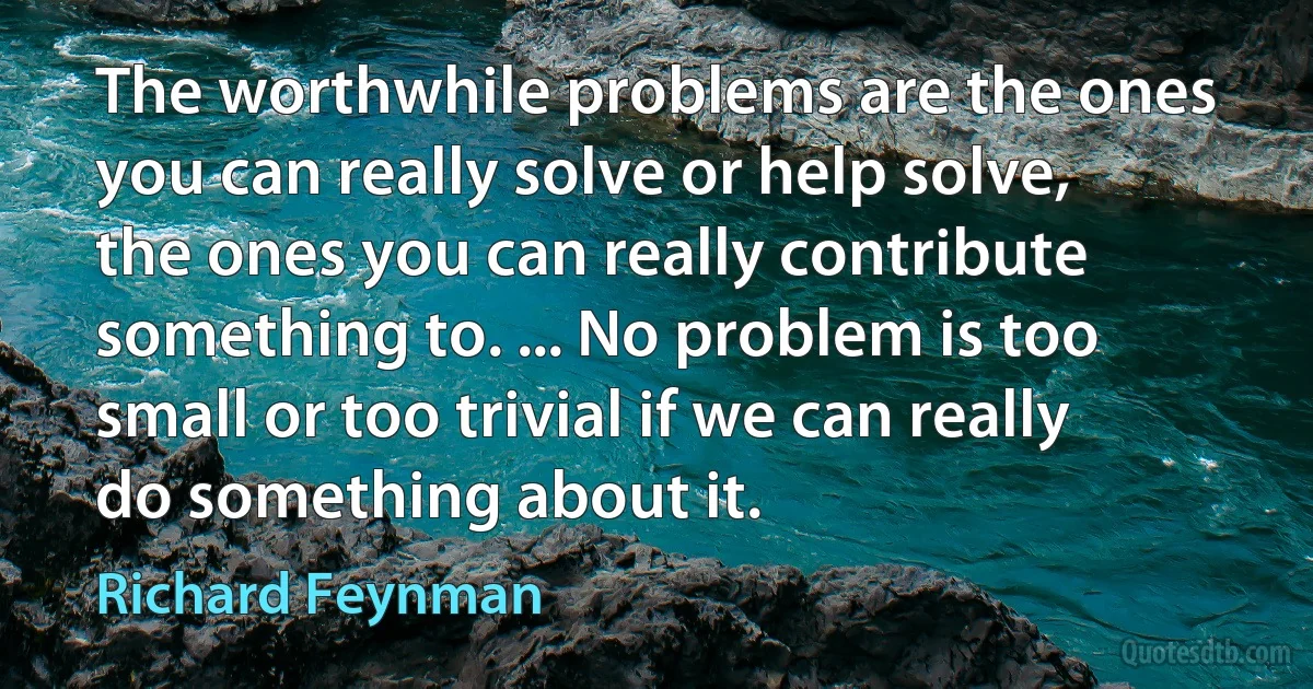 The worthwhile problems are the ones you can really solve or help solve, the ones you can really contribute something to. ... No problem is too small or too trivial if we can really do something about it. (Richard Feynman)