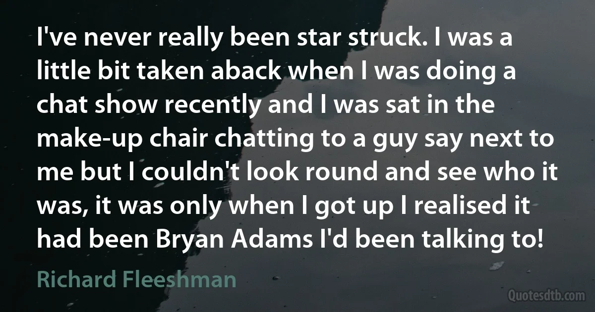 I've never really been star struck. I was a little bit taken aback when I was doing a chat show recently and I was sat in the make-up chair chatting to a guy say next to me but I couldn't look round and see who it was, it was only when I got up I realised it had been Bryan Adams I'd been talking to! (Richard Fleeshman)