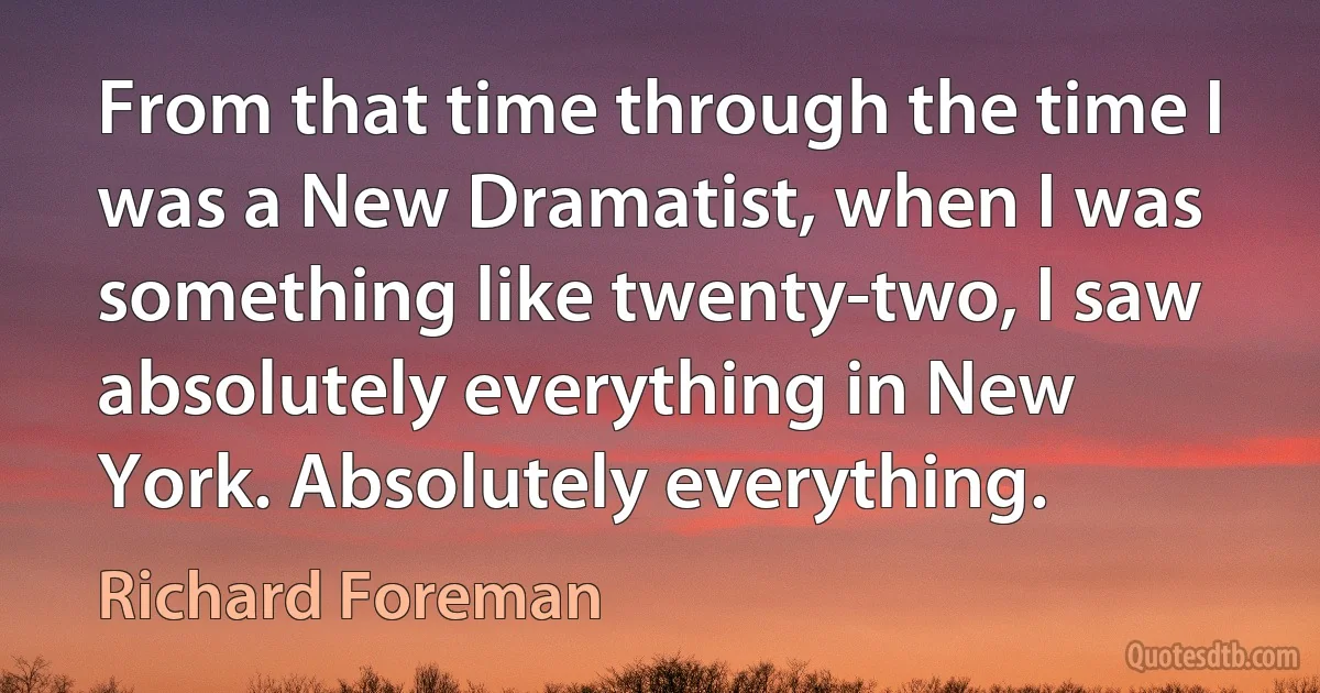 From that time through the time I was a New Dramatist, when I was something like twenty-two, I saw absolutely everything in New York. Absolutely everything. (Richard Foreman)