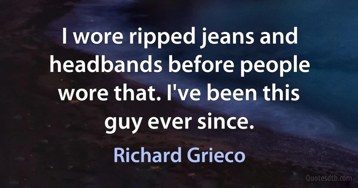 I wore ripped jeans and headbands before people wore that. I've been this guy ever since. (Richard Grieco)