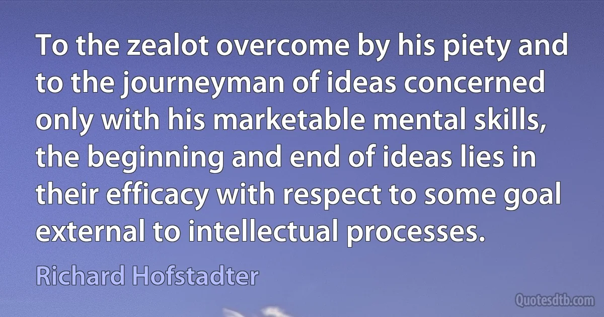 To the zealot overcome by his piety and to the journeyman of ideas concerned only with his marketable mental skills, the beginning and end of ideas lies in their efficacy with respect to some goal external to intellectual processes. (Richard Hofstadter)