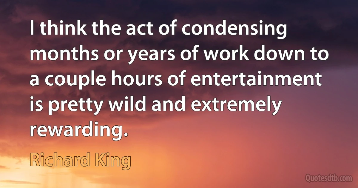 I think the act of condensing months or years of work down to a couple hours of entertainment is pretty wild and extremely rewarding. (Richard King)