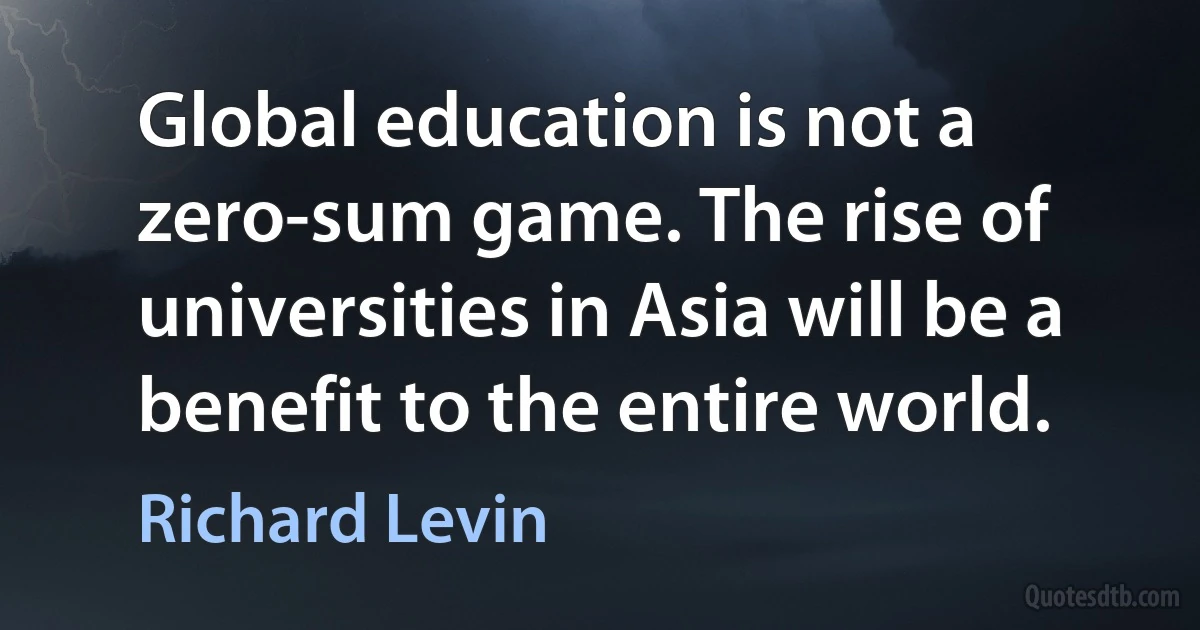 Global education is not a zero-sum game. The rise of universities in Asia will be a benefit to the entire world. (Richard Levin)