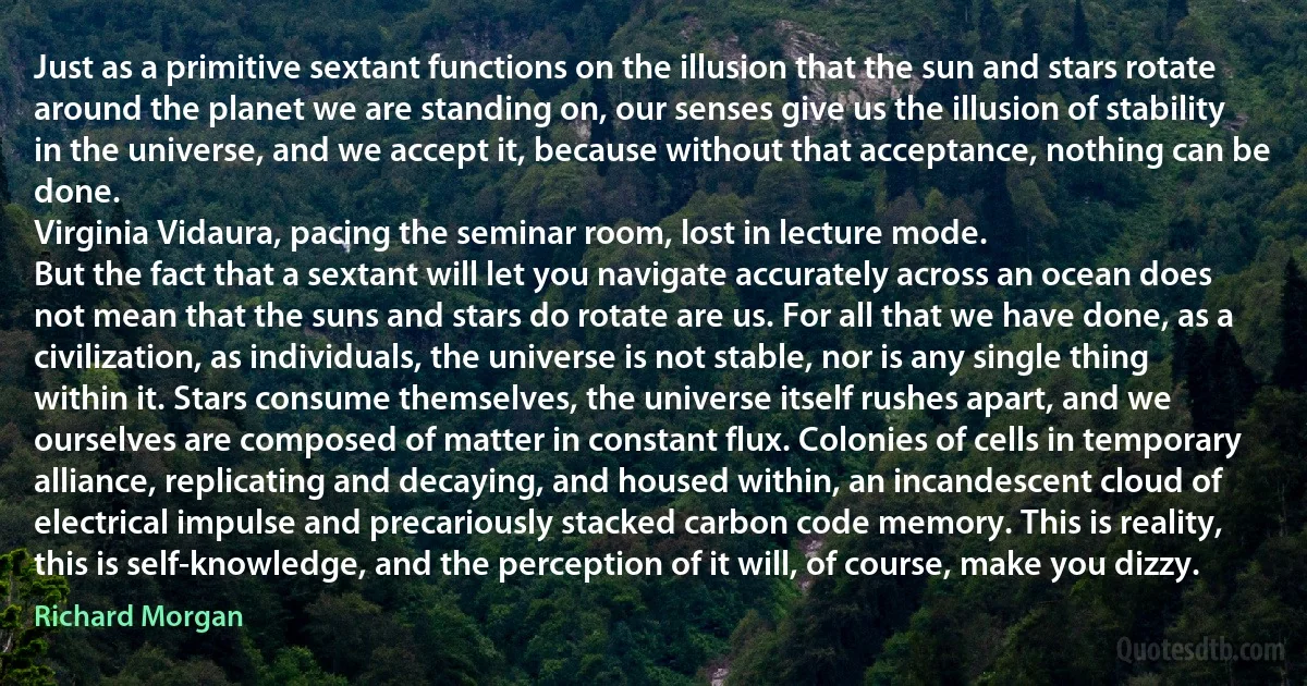 Just as a primitive sextant functions on the illusion that the sun and stars rotate around the planet we are standing on, our senses give us the illusion of stability in the universe, and we accept it, because without that acceptance, nothing can be done.
Virginia Vidaura, pacing the seminar room, lost in lecture mode.
But the fact that a sextant will let you navigate accurately across an ocean does not mean that the suns and stars do rotate are us. For all that we have done, as a civilization, as individuals, the universe is not stable, nor is any single thing within it. Stars consume themselves, the universe itself rushes apart, and we ourselves are composed of matter in constant flux. Colonies of cells in temporary alliance, replicating and decaying, and housed within, an incandescent cloud of electrical impulse and precariously stacked carbon code memory. This is reality, this is self-knowledge, and the perception of it will, of course, make you dizzy. (Richard Morgan)