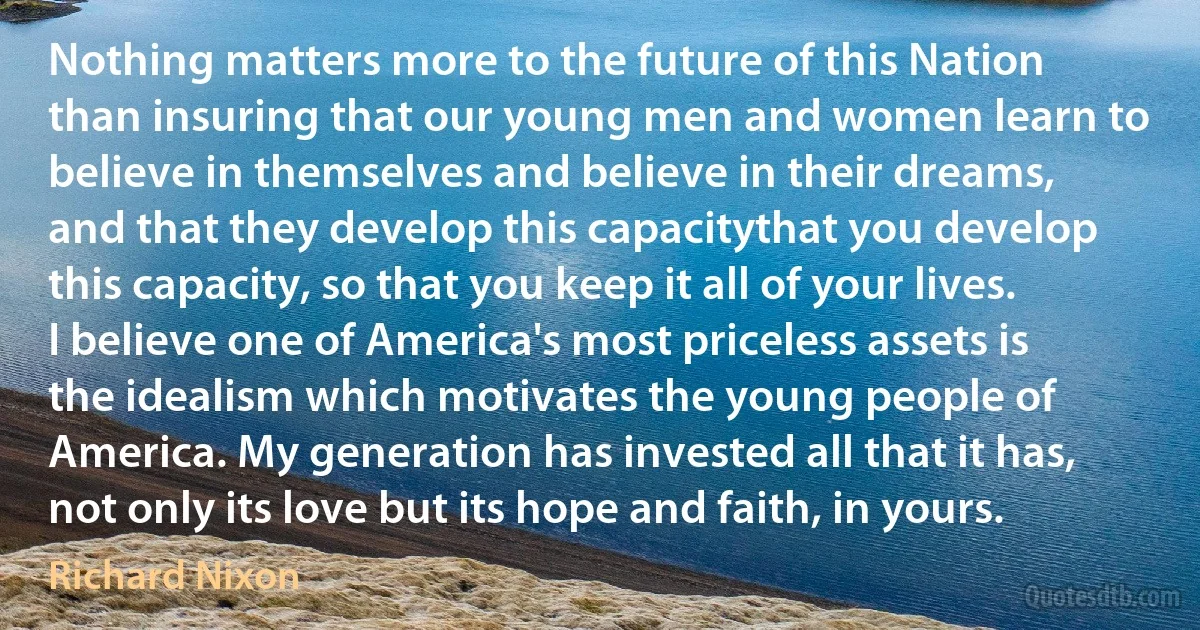 Nothing matters more to the future of this Nation than insuring that our young men and women learn to believe in themselves and believe in their dreams, and that they develop this capacitythat you develop this capacity, so that you keep it all of your lives. I believe one of America's most priceless assets is the idealism which motivates the young people of America. My generation has invested all that it has, not only its love but its hope and faith, in yours. (Richard Nixon)