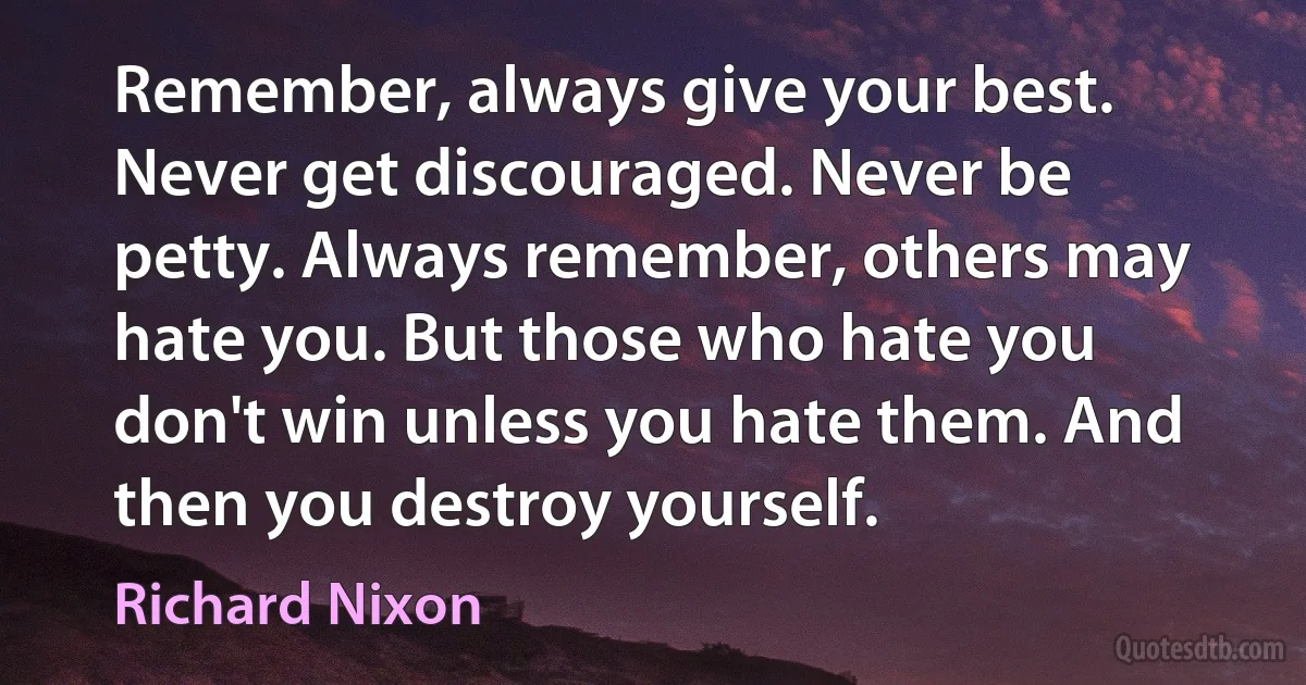 Remember, always give your best. Never get discouraged. Never be petty. Always remember, others may hate you. But those who hate you don't win unless you hate them. And then you destroy yourself. (Richard Nixon)