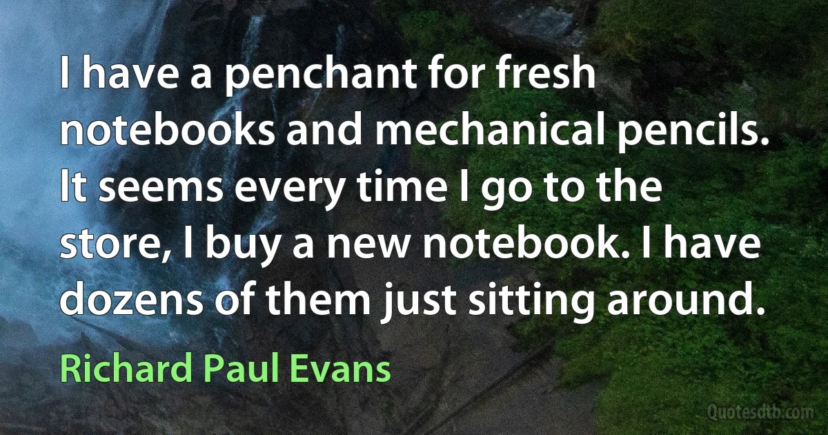 I have a penchant for fresh notebooks and mechanical pencils. It seems every time I go to the store, I buy a new notebook. I have dozens of them just sitting around. (Richard Paul Evans)