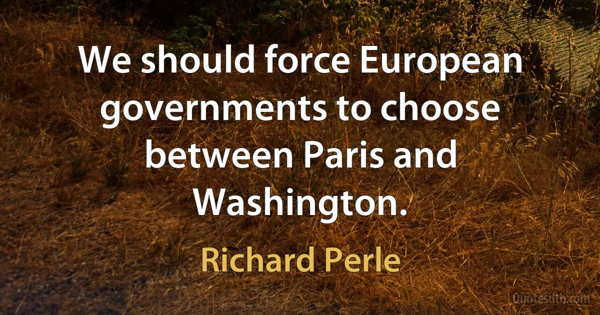 We should force European governments to choose between Paris and Washington. (Richard Perle)