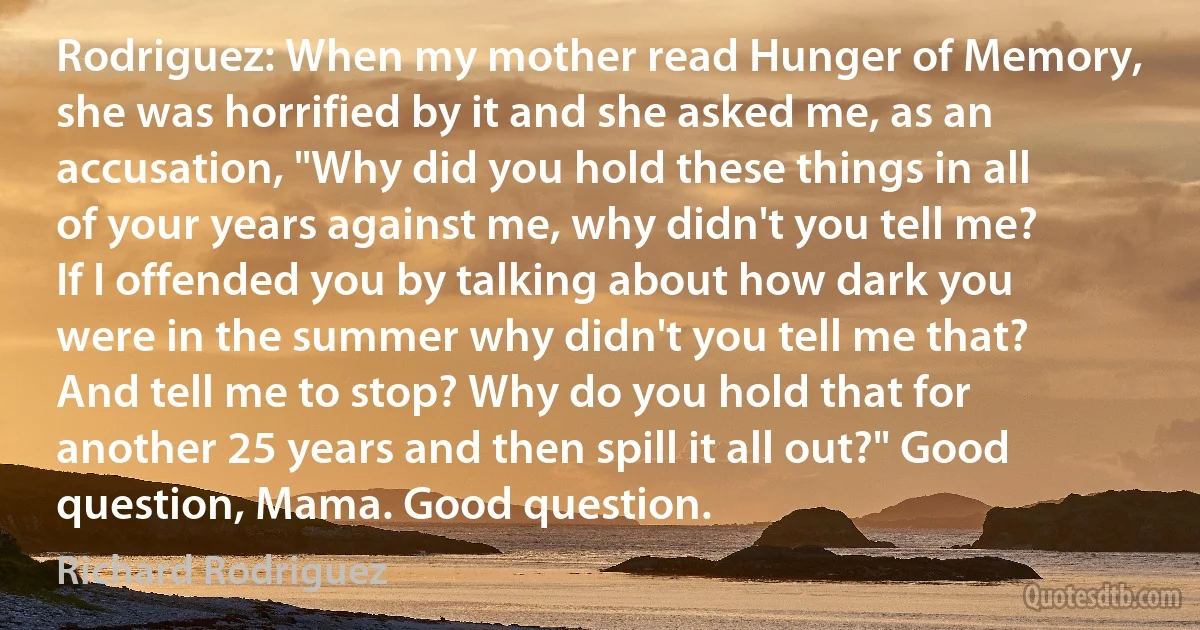 Rodriguez: When my mother read Hunger of Memory, she was horrified by it and she asked me, as an accusation, "Why did you hold these things in all of your years against me, why didn't you tell me? If I offended you by talking about how dark you were in the summer why didn't you tell me that? And tell me to stop? Why do you hold that for another 25 years and then spill it all out?" Good question, Mama. Good question. (Richard Rodriguez)