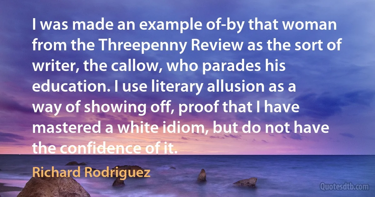 I was made an example of-by that woman from the Threepenny Review as the sort of writer, the callow, who parades his education. I use literary allusion as a way of showing off, proof that I have mastered a white idiom, but do not have the confidence of it. (Richard Rodriguez)