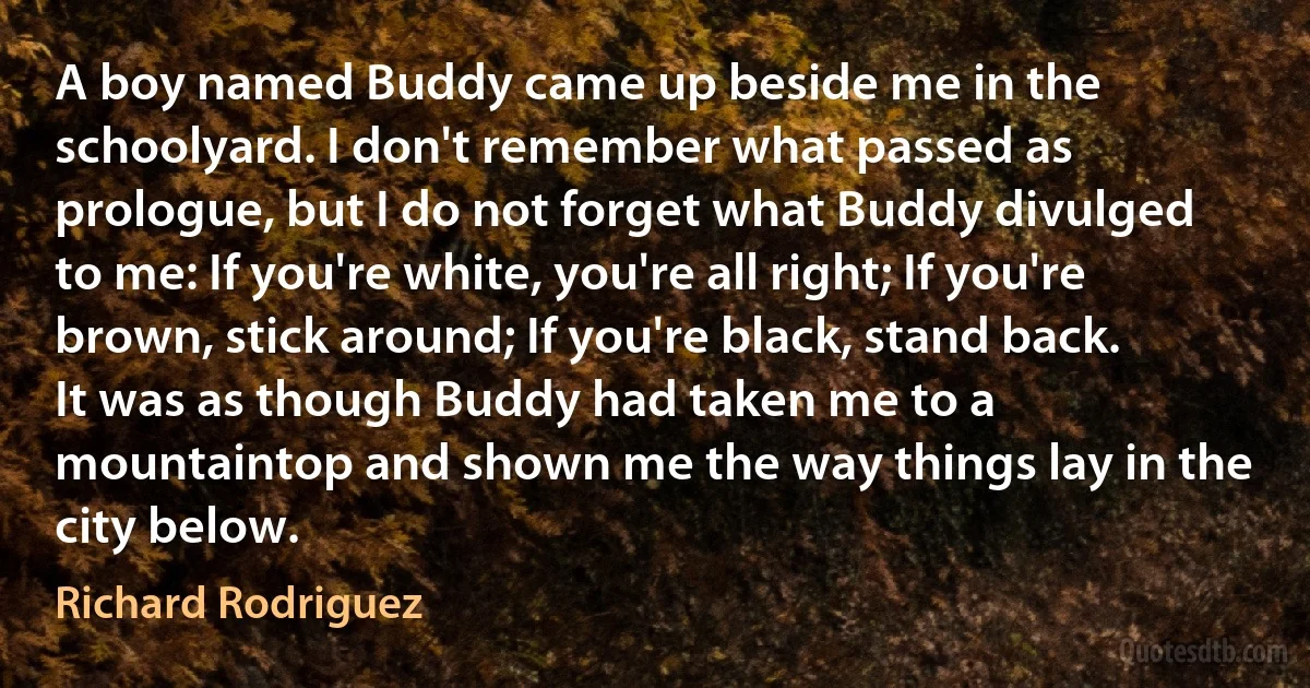 A boy named Buddy came up beside me in the schoolyard. I don't remember what passed as prologue, but I do not forget what Buddy divulged to me: If you're white, you're all right; If you're brown, stick around; If you're black, stand back.
It was as though Buddy had taken me to a mountaintop and shown me the way things lay in the city below. (Richard Rodriguez)