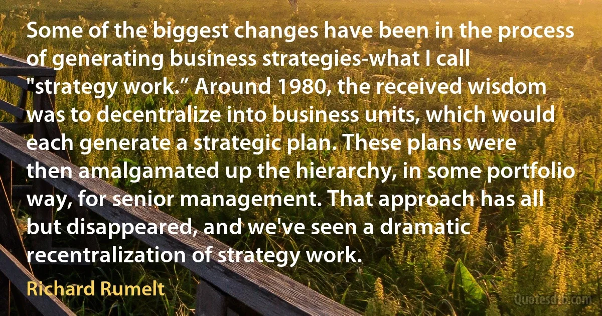 Some of the biggest changes have been in the process of generating business strategies-what I call "strategy work.” Around 1980, the received wisdom was to decentralize into business units, which would each generate a strategic plan. These plans were then amalgamated up the hierarchy, in some portfolio way, for senior management. That approach has all but disappeared, and we've seen a dramatic recentralization of strategy work. (Richard Rumelt)