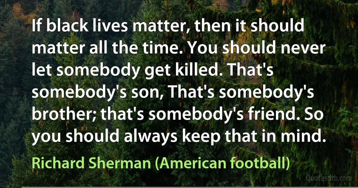 If black lives matter, then it should matter all the time. You should never let somebody get killed. That's somebody's son, That's somebody's brother; that's somebody's friend. So you should always keep that in mind. (Richard Sherman (American football))