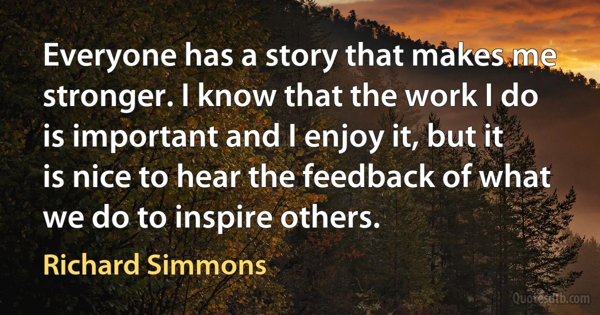 Everyone has a story that makes me stronger. I know that the work I do is important and I enjoy it, but it is nice to hear the feedback of what we do to inspire others. (Richard Simmons)