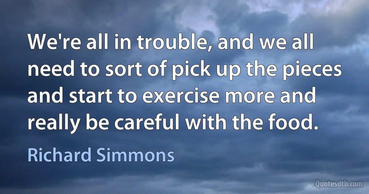 We're all in trouble, and we all need to sort of pick up the pieces and start to exercise more and really be careful with the food. (Richard Simmons)