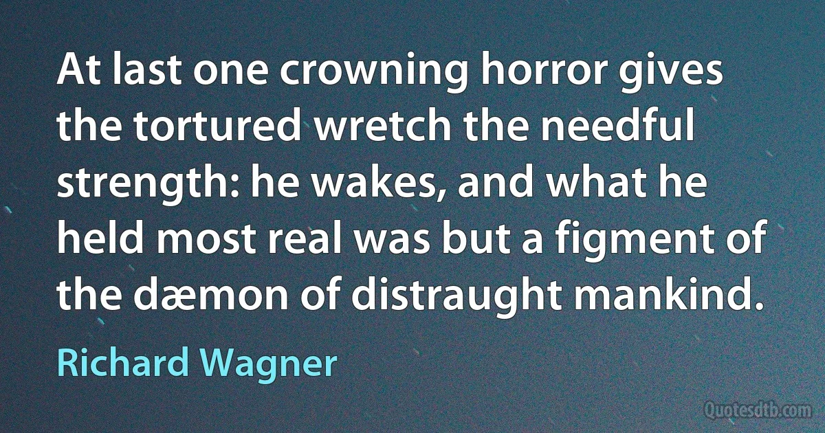 At last one crowning horror gives the tortured wretch the needful strength: he wakes, and what he held most real was but a figment of the dæmon of distraught mankind. (Richard Wagner)