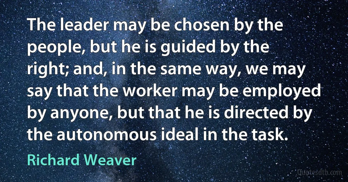 The leader may be chosen by the people, but he is guided by the right; and, in the same way, we may say that the worker may be employed by anyone, but that he is directed by the autonomous ideal in the task. (Richard Weaver)