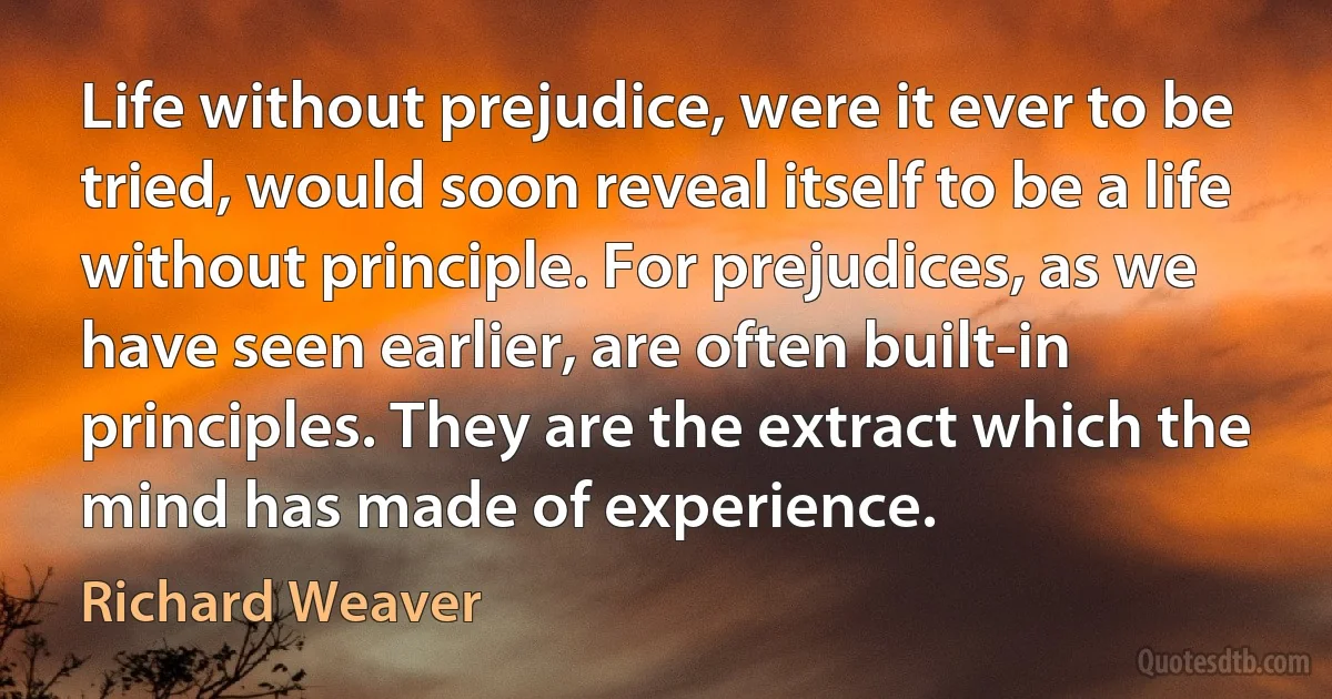 Life without prejudice, were it ever to be tried, would soon reveal itself to be a life without principle. For prejudices, as we have seen earlier, are often built-in principles. They are the extract which the mind has made of experience. (Richard Weaver)