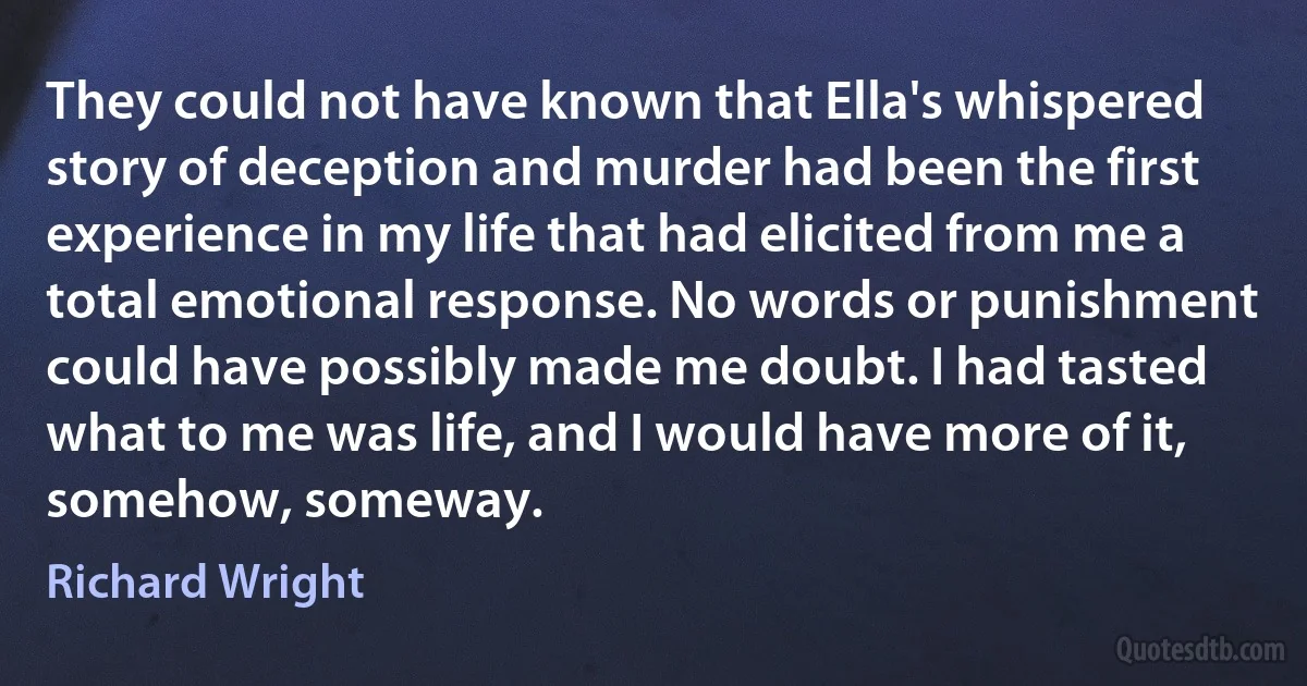 They could not have known that Ella's whispered story of deception and murder had been the first experience in my life that had elicited from me a total emotional response. No words or punishment could have possibly made me doubt. I had tasted what to me was life, and I would have more of it, somehow, someway. (Richard Wright)