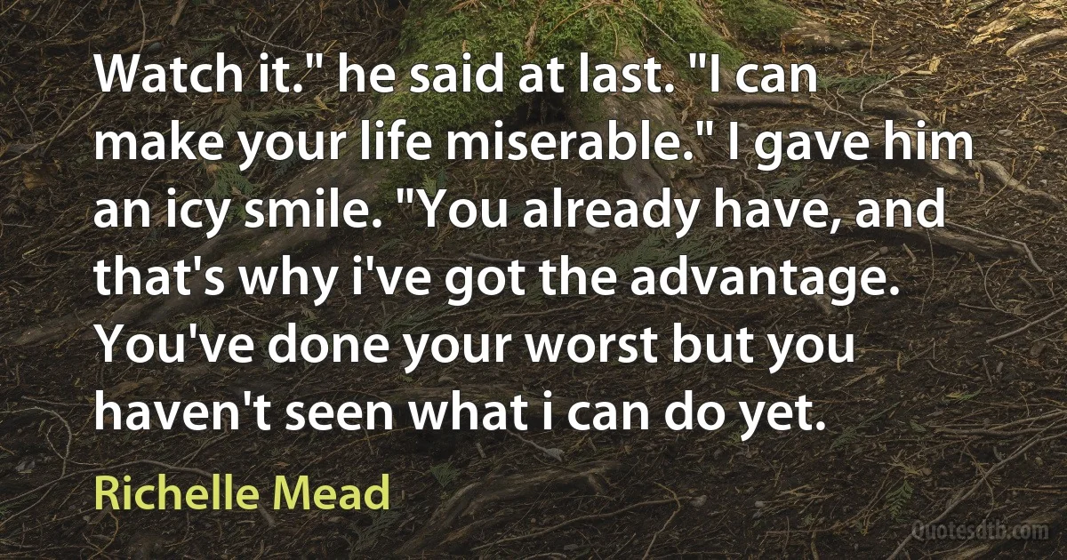 Watch it." he said at last. "I can make your life miserable." I gave him an icy smile. "You already have, and that's why i've got the advantage. You've done your worst but you haven't seen what i can do yet. (Richelle Mead)