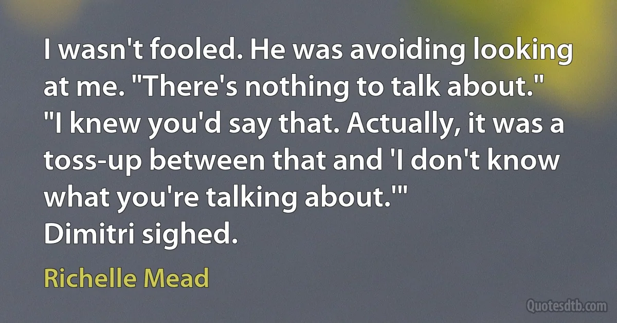 I wasn't fooled. He was avoiding looking at me. "There's nothing to talk about."
"I knew you'd say that. Actually, it was a toss-up between that and 'I don't know what you're talking about.'"
Dimitri sighed. (Richelle Mead)