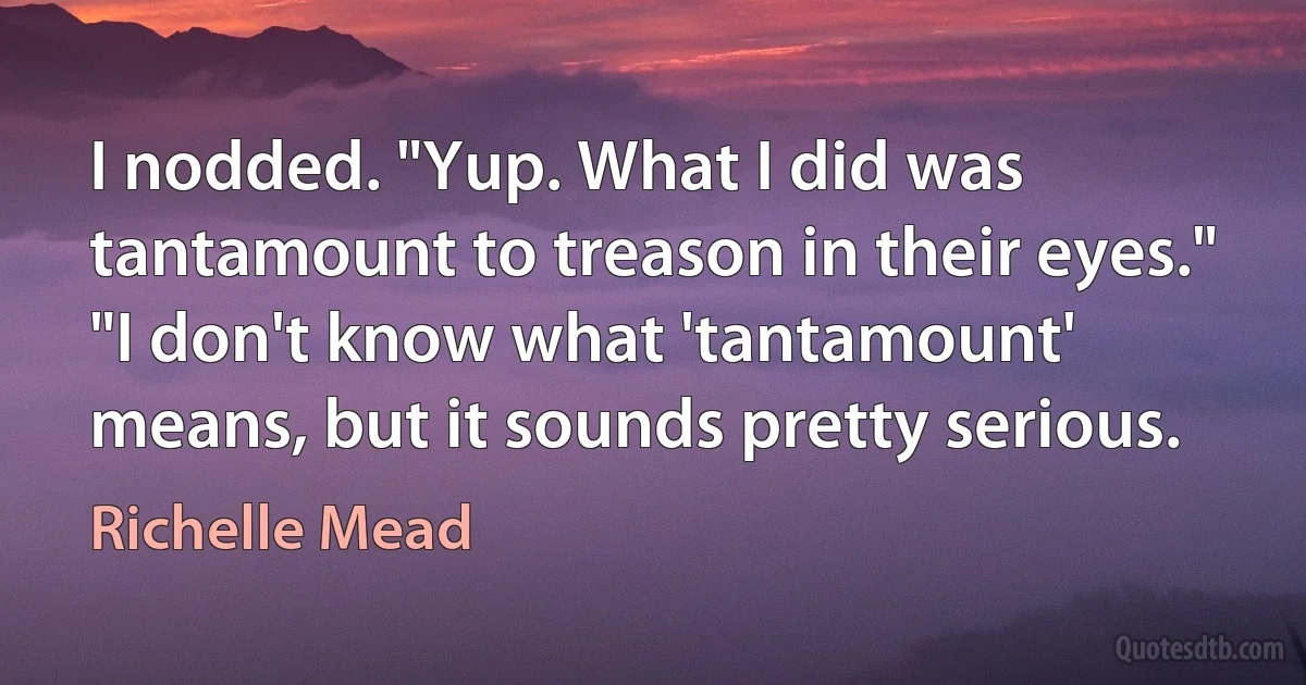 I nodded. "Yup. What I did was tantamount to treason in their eyes."
"I don't know what 'tantamount' means, but it sounds pretty serious. (Richelle Mead)