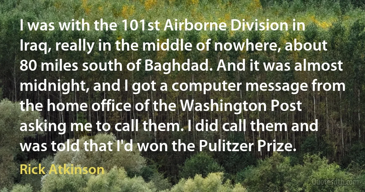 I was with the 101st Airborne Division in Iraq, really in the middle of nowhere, about 80 miles south of Baghdad. And it was almost midnight, and I got a computer message from the home office of the Washington Post asking me to call them. I did call them and was told that I'd won the Pulitzer Prize. (Rick Atkinson)