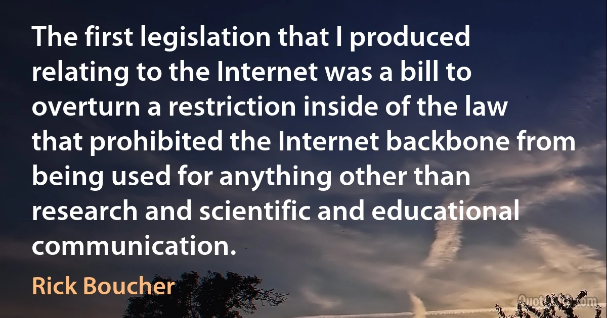 The first legislation that I produced relating to the Internet was a bill to overturn a restriction inside of the law that prohibited the Internet backbone from being used for anything other than research and scientific and educational communication. (Rick Boucher)