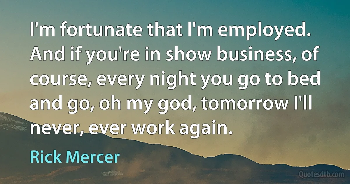 I'm fortunate that I'm employed. And if you're in show business, of course, every night you go to bed and go, oh my god, tomorrow I'll never, ever work again. (Rick Mercer)