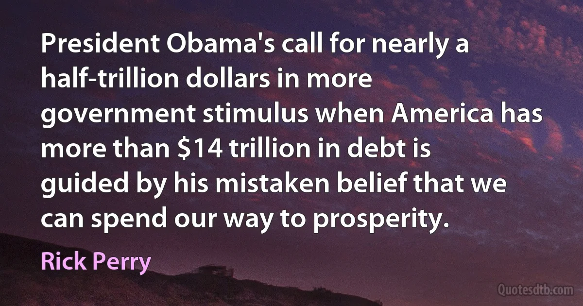 President Obama's call for nearly a half-trillion dollars in more government stimulus when America has more than $14 trillion in debt is guided by his mistaken belief that we can spend our way to prosperity. (Rick Perry)