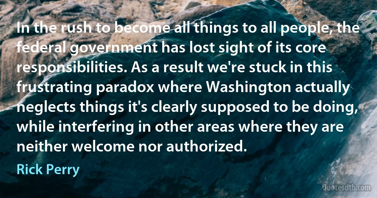 In the rush to become all things to all people, the federal government has lost sight of its core responsibilities. As a result we're stuck in this frustrating paradox where Washington actually neglects things it's clearly supposed to be doing, while interfering in other areas where they are neither welcome nor authorized. (Rick Perry)