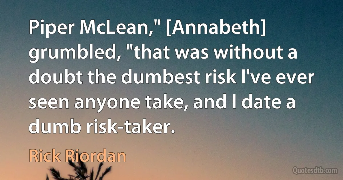 Piper McLean," [Annabeth] grumbled, "that was without a doubt the dumbest risk I've ever seen anyone take, and I date a dumb risk-taker. (Rick Riordan)