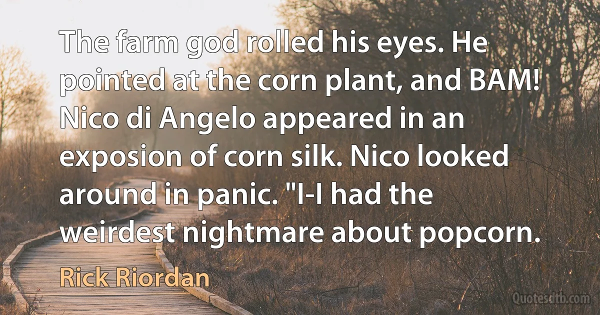 The farm god rolled his eyes. He pointed at the corn plant, and BAM! Nico di Angelo appeared in an exposion of corn silk. Nico looked around in panic. "I-I had the weirdest nightmare about popcorn. (Rick Riordan)