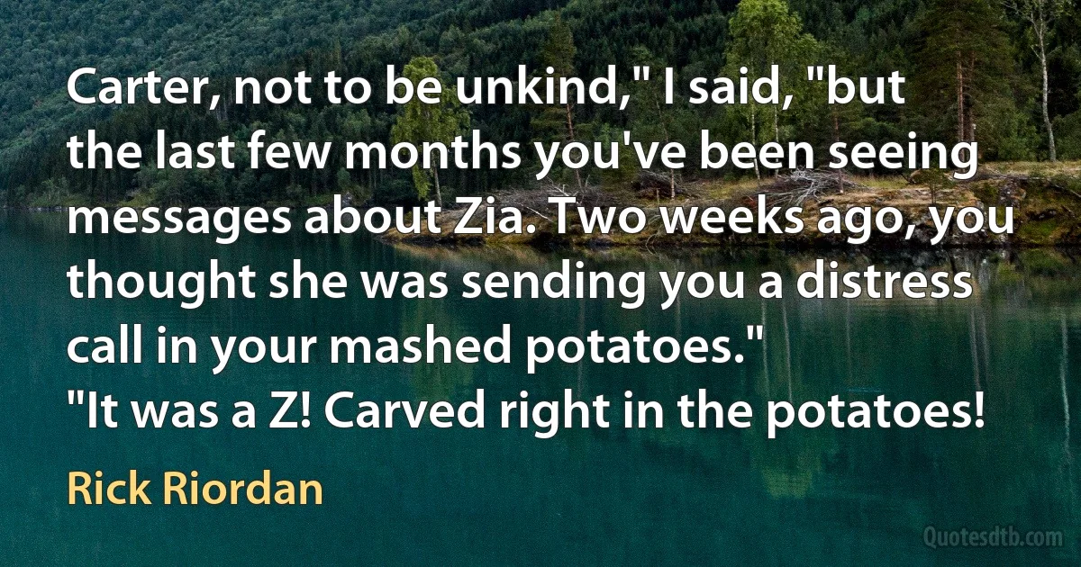 Carter, not to be unkind," I said, "but the last few months you've been seeing messages about Zia. Two weeks ago, you thought she was sending you a distress call in your mashed potatoes."
"It was a Z! Carved right in the potatoes! (Rick Riordan)