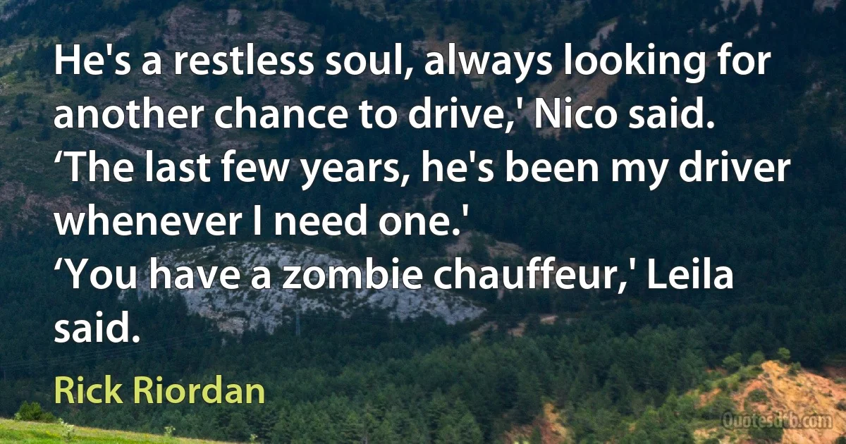 He's a restless soul, always looking for another chance to drive,' Nico said. ‘The last few years, he's been my driver whenever I need one.'
‘You have a zombie chauffeur,' Leila said. (Rick Riordan)